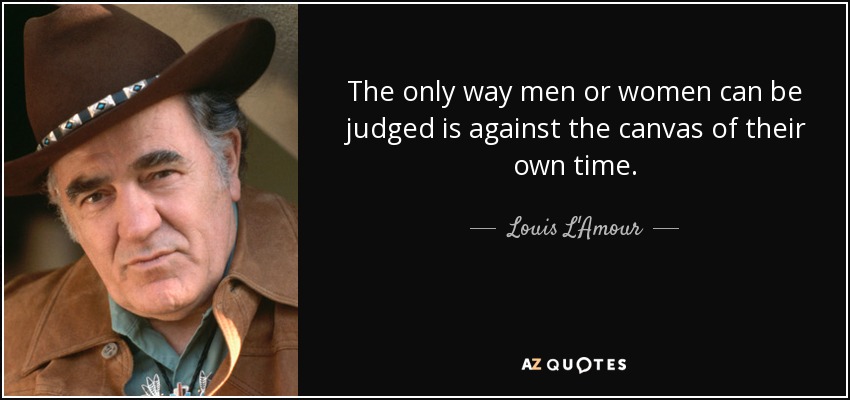 The only way men or women can be judged is against the canvas of their own time. - Louis L'Amour