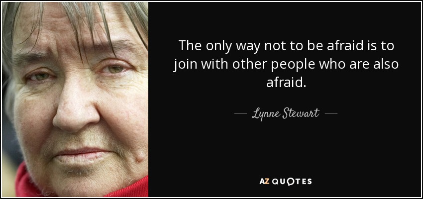 The only way not to be afraid is to join with other people who are also afraid. - Lynne Stewart