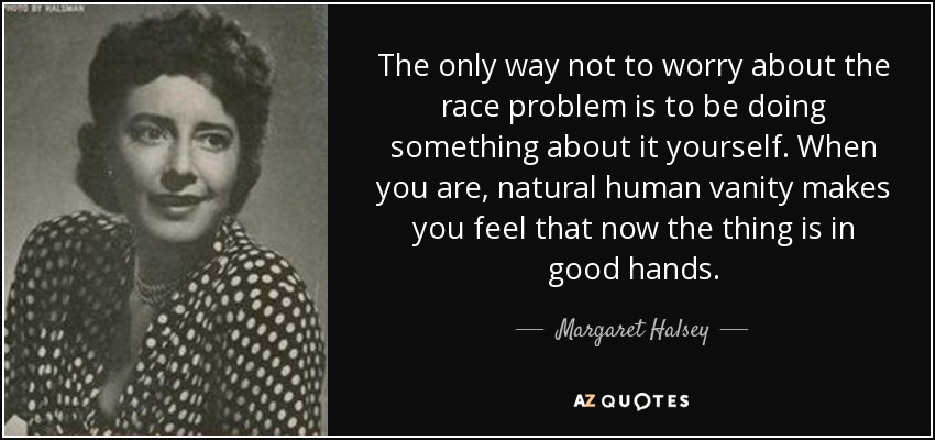 The only way not to worry about the race problem is to be doing something about it yourself. When you are, natural human vanity makes you feel that now the thing is in good hands. - Margaret Halsey
