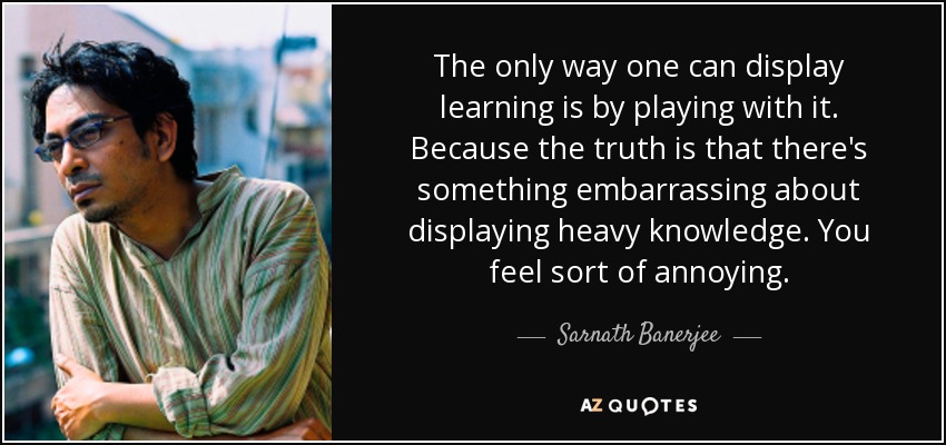 The only way one can display learning is by playing with it. Because the truth is that there's something embarrassing about displaying heavy knowledge. You feel sort of annoying. - Sarnath Banerjee
