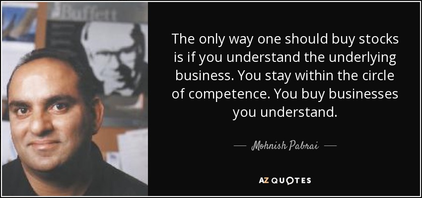 The only way one should buy stocks is if you understand the underlying business. You stay within the circle of competence. You buy businesses you understand. - Mohnish Pabrai