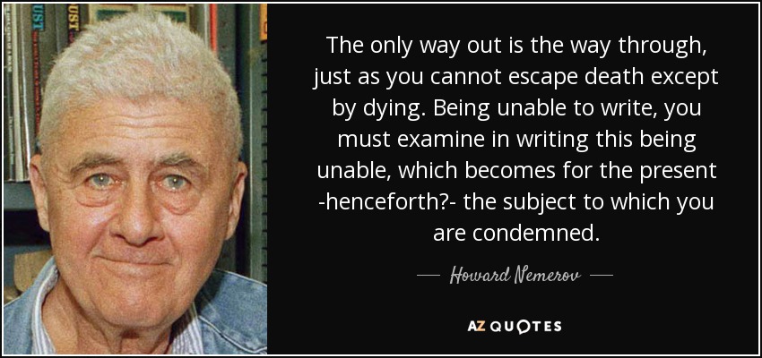 The only way out is the way through, just as you cannot escape death except by dying. Being unable to write, you must examine in writing this being unable, which becomes for the present -henceforth?- the subject to which you are condemned. - Howard Nemerov