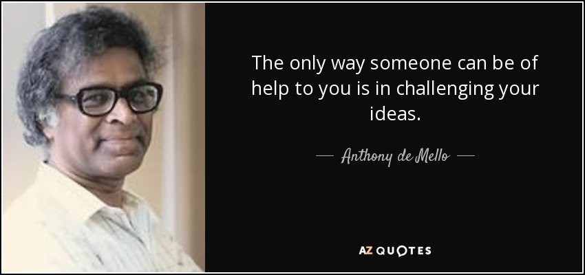 The only way someone can be of help to you is in challenging your ideas. - Anthony de Mello