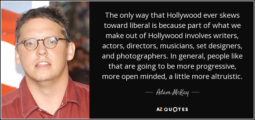 The only way that Hollywood ever skews toward liberal is because part of what we make out of Hollywood involves writers, actors, directors, musicians, set designers, and photographers. In general, people like that are going to be more progressive, more open minded, a little more altruistic. - Adam McKay