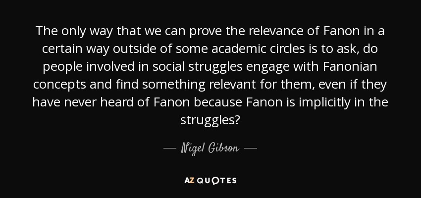 The only way that we can prove the relevance of Fanon in a certain way outside of some academic circles is to ask, do people involved in social struggles engage with Fanonian concepts and find something relevant for them, even if they have never heard of Fanon because Fanon is implicitly in the struggles? - Nigel Gibson