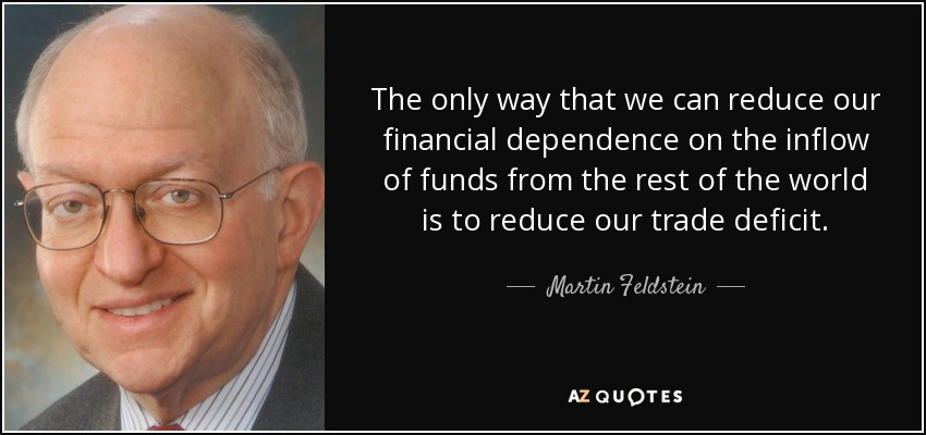 The only way that we can reduce our financial dependence on the inflow of funds from the rest of the world is to reduce our trade deficit. - Martin Feldstein