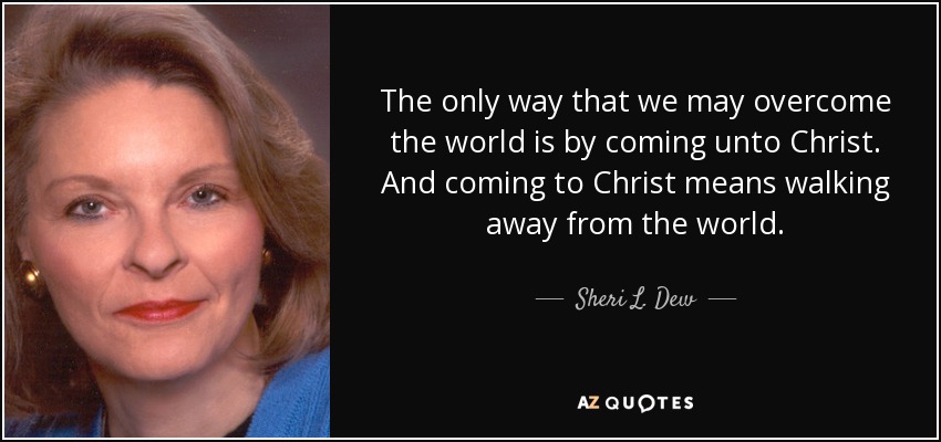 The only way that we may overcome the world is by coming unto Christ. And coming to Christ means walking away from the world. - Sheri L. Dew