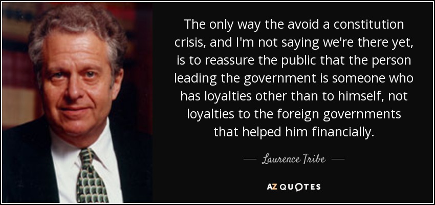 The only way the avoid a constitution crisis, and I'm not saying we're there yet, is to reassure the public that the person leading the government is someone who has loyalties other than to himself, not loyalties to the foreign governments that helped him financially. - Laurence Tribe