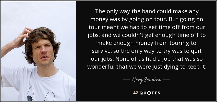 The only way the band could make any money was by going on tour. But going on tour meant we had to get time off from our jobs, and we couldn't get enough time off to make enough money from touring to survive, so the only way to try was to quit our jobs. None of us had a job that was so wonderful that we were just dying to keep it. - Greg Saunier