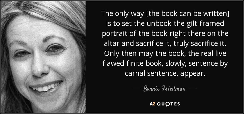 The only way [the book can be written] is to set the unbook-the gilt-framed portrait of the book-right there on the altar and sacrifice it, truly sacrifice it. Only then may the book, the real live flawed finite book, slowly, sentence by carnal sentence, appear. - Bonnie Friedman