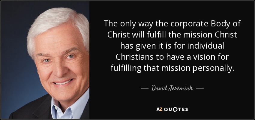The only way the corporate Body of Christ will fulfill the mission Christ has given it is for individual Christians to have a vision for fulfilling that mission personally. - David Jeremiah