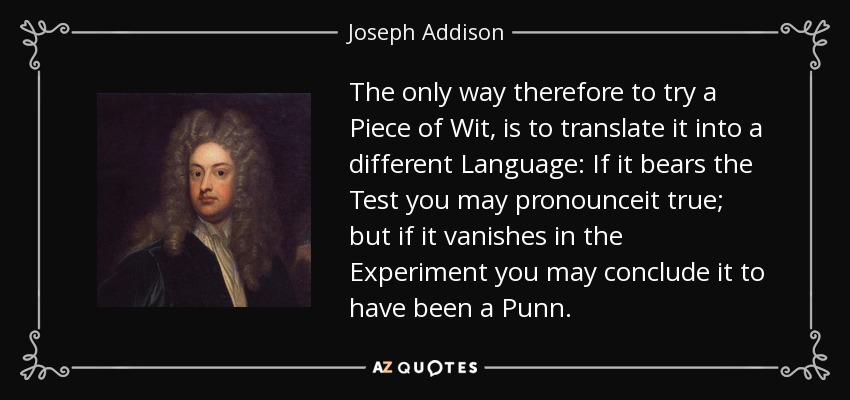 The only way therefore to try a Piece of Wit, is to translate it into a different Language: If it bears the Test you may pronounceit true; but if it vanishes in the Experiment you may conclude it to have been a Punn. - Joseph Addison