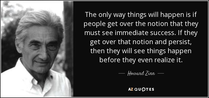 The only way things will happen is if people get over the notion that they must see immediate success. If they get over that notion and persist, then they will see things happen before they even realize it. - Howard Zinn