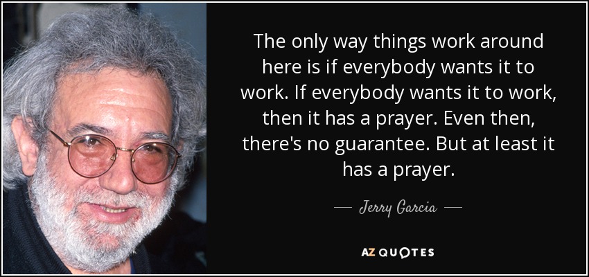 The only way things work around here is if everybody wants it to work. If everybody wants it to work, then it has a prayer. Even then, there's no guarantee. But at least it has a prayer. - Jerry Garcia