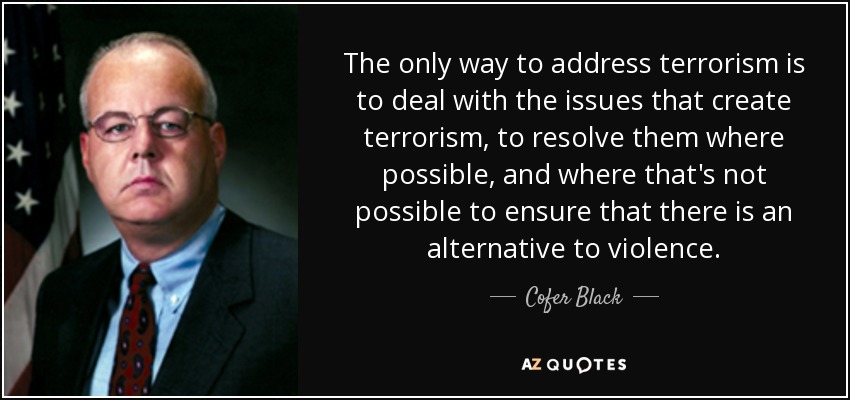 The only way to address terrorism is to deal with the issues that create terrorism, to resolve them where possible, and where that's not possible to ensure that there is an alternative to violence. - Cofer Black