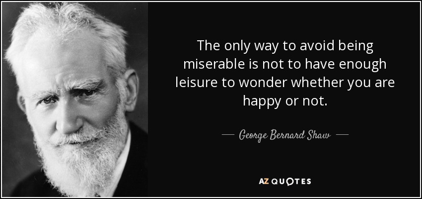 The only way to avoid being miserable is not to have enough leisure to wonder whether you are happy or not. - George Bernard Shaw