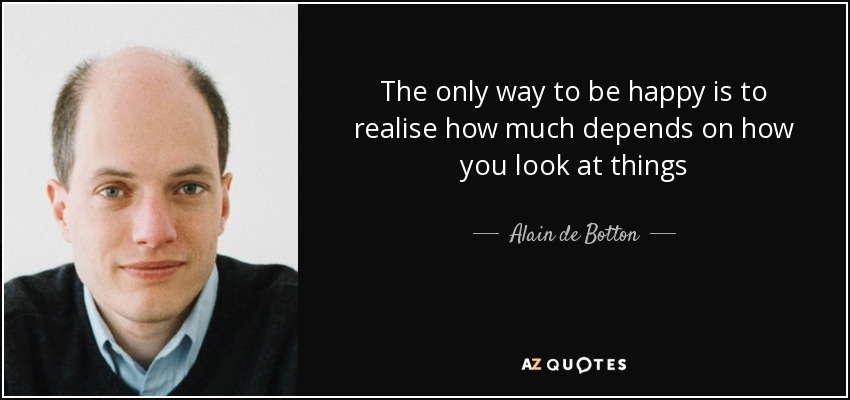 The only way to be happy is to realise how much depends on how you look at things - Alain de Botton