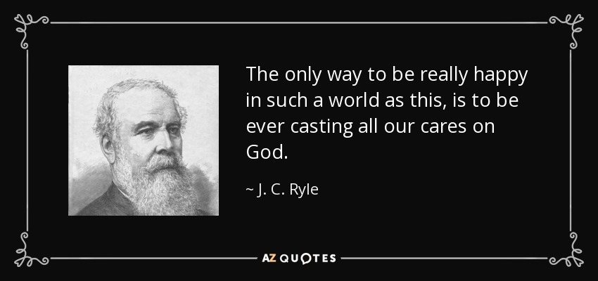 The only way to be really happy in such a world as this, is to be ever casting all our cares on God. - J. C. Ryle