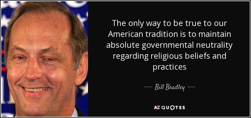 The only way to be true to our American tradition is to maintain absolute governmental neutrality regarding religious beliefs and practices - Bill Bradley