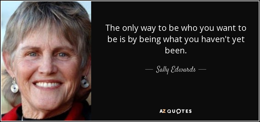 The only way to be who you want to be is by being what you haven't yet been. - Sally Edwards