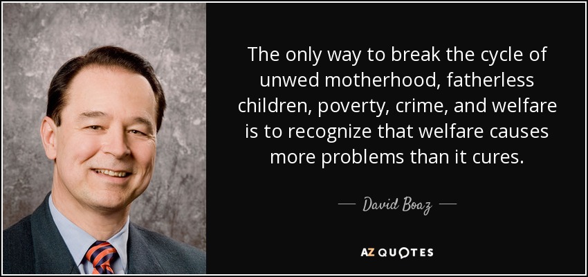 The only way to break the cycle of unwed motherhood, fatherless children, poverty, crime, and welfare is to recognize that welfare causes more problems than it cures. - David Boaz