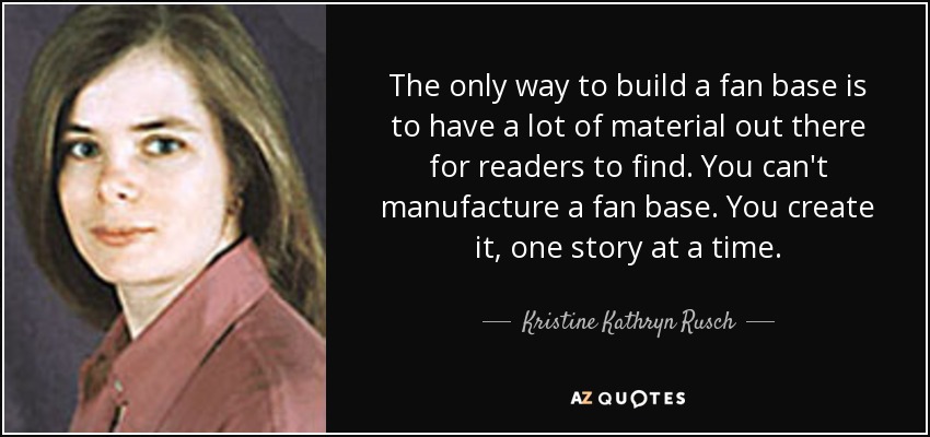 The only way to build a fan base is to have a lot of material out there for readers to find. You can't manufacture a fan base. You create it, one story at a time. - Kristine Kathryn Rusch