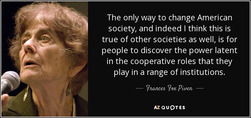 The only way to change American society, and indeed I think this is true of other societies as well, is for people to discover the power latent in the cooperative roles that they play in a range of institutions. - Frances Fox Piven