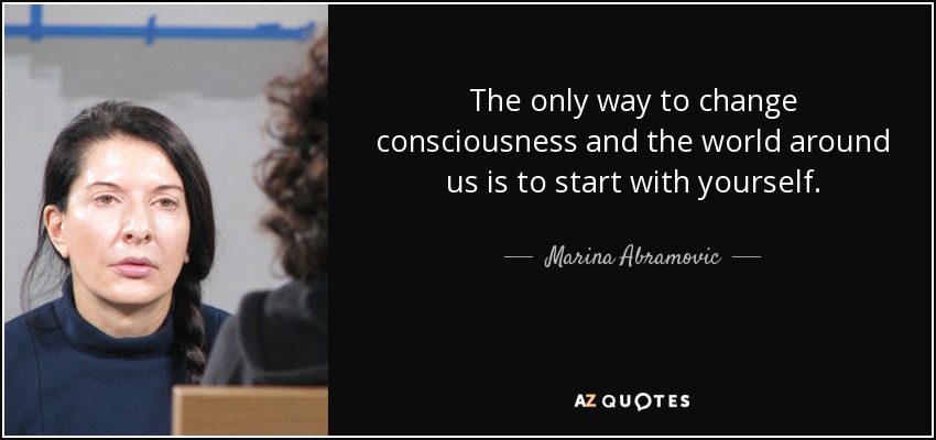 The only way to change consciousness and the world around us is to start with yourself. - Marina Abramovic