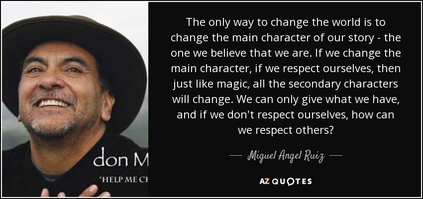 The only way to change the world is to change the main character of our story - the one we believe that we are. If we change the main character, if we respect ourselves, then just like magic, all the secondary characters will change. We can only give what we have, and if we don't respect ourselves, how can we respect others? - Miguel Angel Ruiz