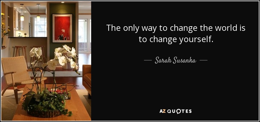 The only way to change the world is to change yourself. - Sarah Susanka