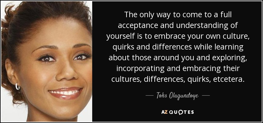 The only way to come to a full acceptance and understanding of yourself is to embrace your own culture, quirks and differences while learning about those around you and exploring, incorporating and embracing their cultures, differences, quirks, etcetera. - Toks Olagundoye