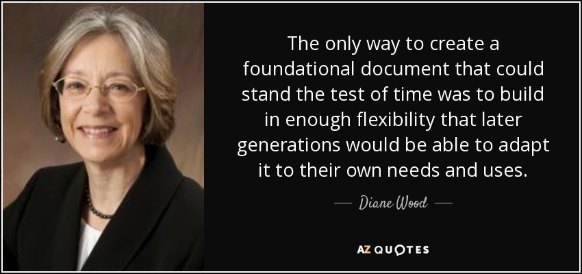 The only way to create a foundational document that could stand the test of time was to build in enough flexibility that later generations would be able to adapt it to their own needs and uses. - Diane Wood
