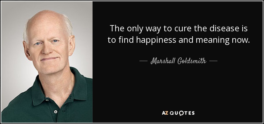 The only way to cure the disease is to find happiness and meaning now. - Marshall Goldsmith