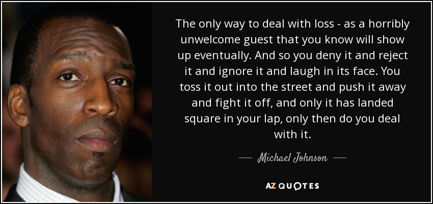 The only way to deal with loss - as a horribly unwelcome guest that you know will show up eventually. And so you deny it and reject it and ignore it and laugh in its face. You toss it out into the street and push it away and fight it off, and only it has landed square in your lap, only then do you deal with it. - Michael Johnson