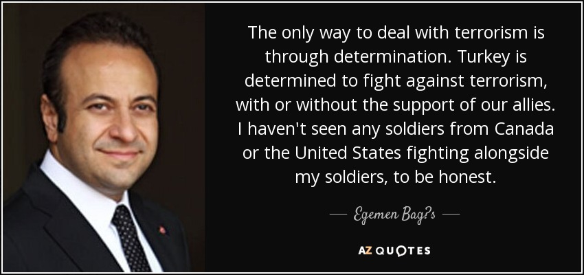 The only way to deal with terrorism is through determination. Turkey is determined to fight against terrorism, with or without the support of our allies. I haven't seen any soldiers from Canada or the United States fighting alongside my soldiers, to be honest. - Egemen Bag?s