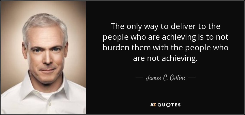 The only way to deliver to the people who are achieving is to not burden them with the people who are not achieving. - James C. Collins