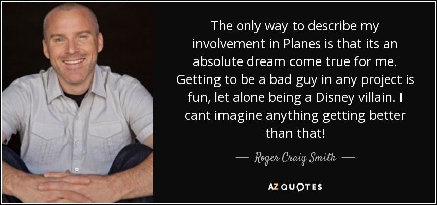 The only way to describe my involvement in Planes is that its an absolute dream come true for me. Getting to be a bad guy in any project is fun, let alone being a Disney villain. I cant imagine anything getting better than that! - Roger Craig Smith