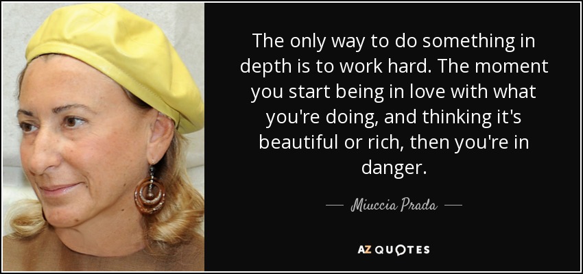 The only way to do something in depth is to work hard. The moment you start being in love with what you're doing, and thinking it's beautiful or rich, then you're in danger. - Miuccia Prada