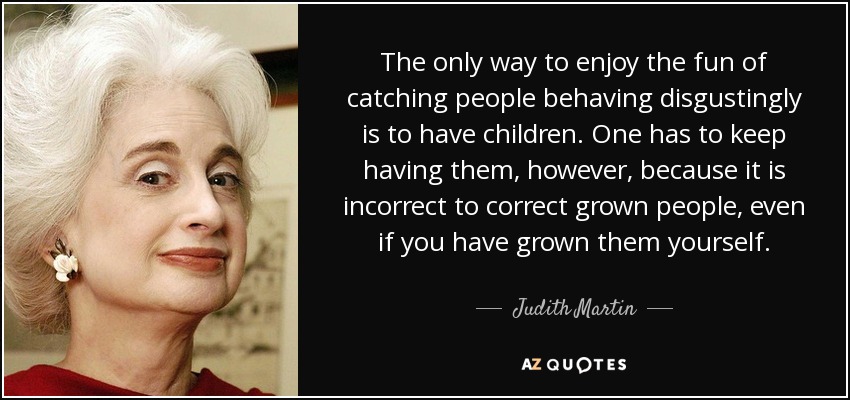 The only way to enjoy the fun of catching people behaving disgustingly is to have children. One has to keep having them, however, because it is incorrect to correct grown people, even if you have grown them yourself. - Judith Martin
