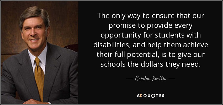 The only way to ensure that our promise to provide every opportunity for students with disabilities, and help them achieve their full potential, is to give our schools the dollars they need. - Gordon Smith