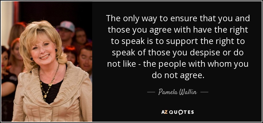 The only way to ensure that you and those you agree with have the right to speak is to support the right to speak of those you despise or do not like - the people with whom you do not agree. - Pamela Wallin