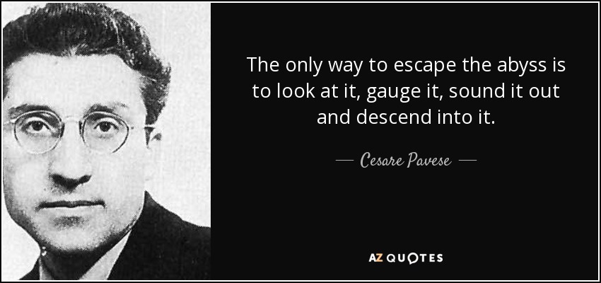 The only way to escape the abyss is to look at it, gauge it, sound it out and descend into it. - Cesare Pavese