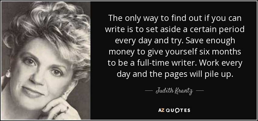 The only way to find out if you can write is to set aside a certain period every day and try. Save enough money to give yourself six months to be a full-time writer. Work every day and the pages will pile up. - Judith Krantz