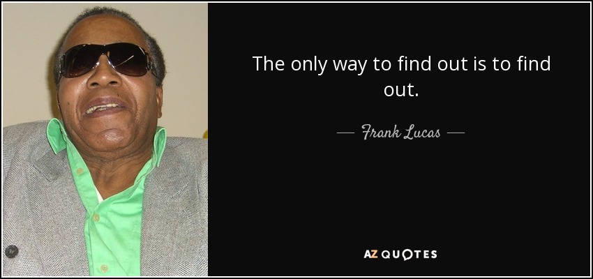 The only way to find out is to find out. - Frank Lucas