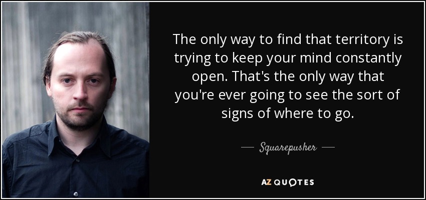 The only way to find that territory is trying to keep your mind constantly open. That's the only way that you're ever going to see the sort of signs of where to go. - Squarepusher