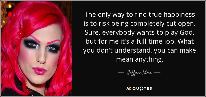 The only way to find true happiness is to risk being completely cut open. Sure, everybody wants to play God, but for me it's a full-time job. What you don't understand, you can make mean anything. - Jeffree Star