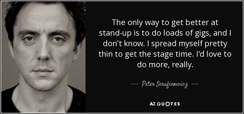 The only way to get better at stand-up is to do loads of gigs, and I don't know. I spread myself pretty thin to get the stage time. I'd love to do more, really. - Peter Serafinowicz