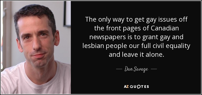 The only way to get gay issues off the front pages of Canadian newspapers is to grant gay and lesbian people our full civil equality and leave it alone. - Dan Savage