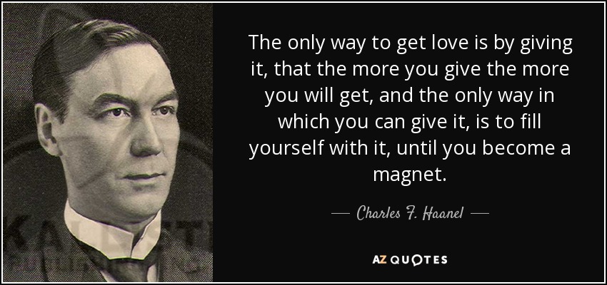 The only way to get love is by giving it, that the more you give the more you will get, and the only way in which you can give it, is to fill yourself with it, until you become a magnet. - Charles F. Haanel