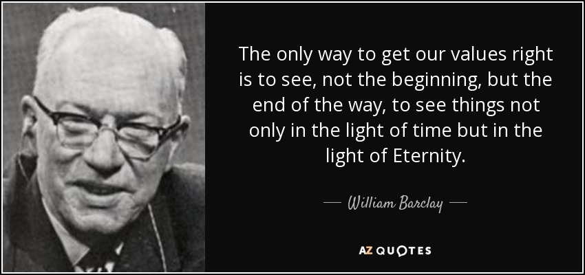The only way to get our values right is to see, not the beginning, but the end of the way, to see things not only in the light of time but in the light of Eternity. - William Barclay